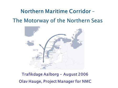 Northern Maritime Corridor – The Motorway of the Northern Seas Trafikdage Aalborg - August 2006 Olav Hauge, Project Manager for NMC.
