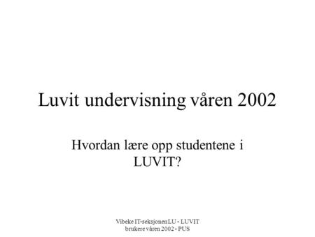 Vibeke IT-seksjonen LU - LUVIT brukere våren 2002 - PUS Luvit undervisning våren 2002 Hvordan lære opp studentene i LUVIT?