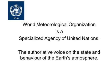 World Meteorological Organization is a Specialized Agency of United Nations. The authoriative voice on the state and behaviour of the Earth’s atmosphere.