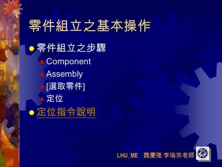 LHU_ME 魏慶隆 李瑞宗老師 零件組立之基本操作  零件組立之步驟  Component  Assembly  [ 選取零件 ]  定位  定位指令說明 定位指令說明.