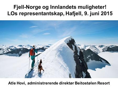 Fjell-Norge og Innlandets muligheter! LOs representantskap, Hafjell, 9. juni 2015 Atle Hovi, administrerende direktør Beitostølen Resort.