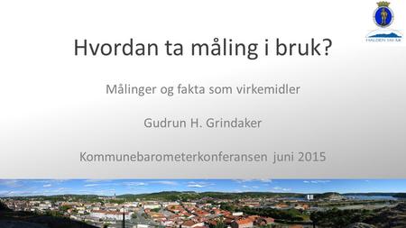 Hvordan ta måling i bruk? Målinger og fakta som virkemidler Gudrun H. Grindaker Kommunebarometerkonferansen juni 2015.