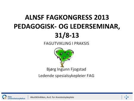 Akuttklinikken, Avd. for Anestesisykepleie ALNSF FAGKONGRESS 2013 PEDAGOGISK- OG LEDERSEMINAR, 31/8-13 FAGUTVIKLING I PRAKSIS Bjørg Ingunn Fjogstad Ledende.
