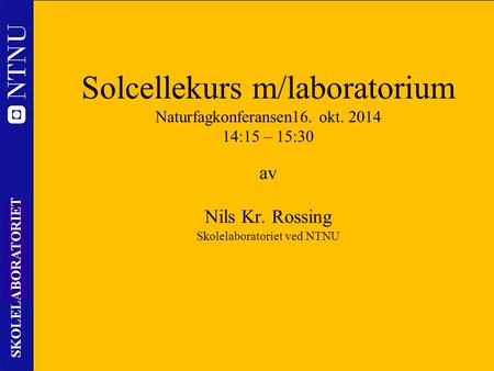1 SKOLELABORATORIET Solcellekurs m/laboratorium Naturfagkonferansen16. okt. 2014 14:15 – 15:30 av Nils Kr. Rossing Skolelaboratoriet ved NTNU.