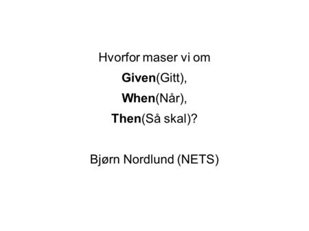 Hvorfor maser vi om Given(Gitt), When(Når), Then(Så skal)? Bjørn Nordlund (NETS)