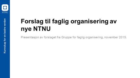 Forslag til faglig organisering av nye NTNU Presentasjon av forslaget fra Gruppe for faglig organisering, november 2015.