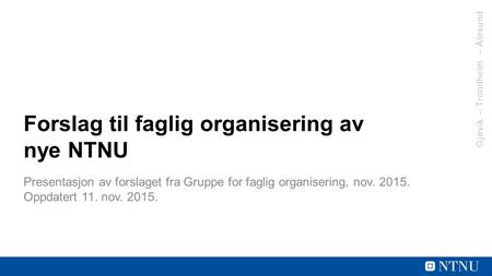 Gjøvik – Trondheim – Ålesund Forslag til faglig organisering av nye NTNU Presentasjon av forslaget fra Gruppe for faglig organisering, nov. 2015. Oppdatert.