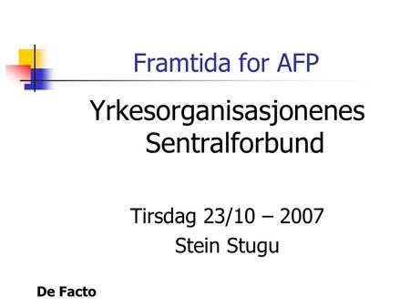 De Facto Framtida for AFP Yrkesorganisasjonenes Sentralforbund Tirsdag 23/10 – 2007 Stein Stugu.