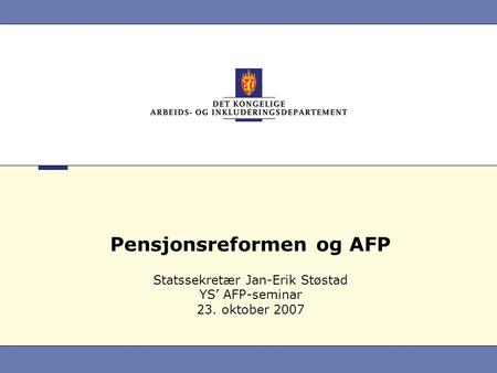 Pensjonsreformen og AFP Statssekretær Jan-Erik Støstad YS’ AFP-seminar 23. oktober 2007.