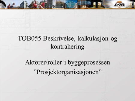 TOB055 Beskrivelse, kalkulasjon og kontrahering Aktører/roller i byggeprosessen ”Prosjektorganisasjonen”