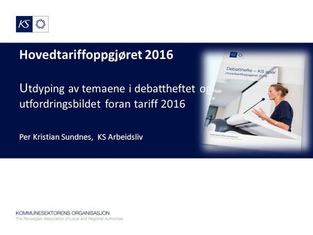Hovedtariffoppgjøret 2016 U tdyping av temaene i debattheftet og utfordringsbildet foran tariff 2016 Per Kristian Sundnes, KS Arbeidsliv.