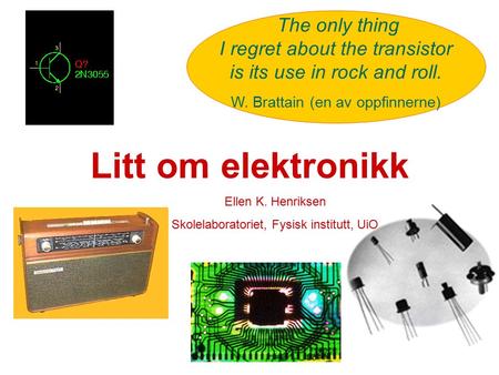 Litt om elektronikk The only thing I regret about the transistor is its use in rock and roll. W. Brattain (en av oppfinnerne) Ellen K. Henriksen Skolelaboratoriet,