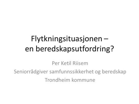 Flytkningsituasjonen – en beredskapsutfordring? Per Ketil Riisem Seniorrådgiver samfunnssikkerhet og beredskap Trondheim kommune.