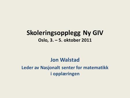 Skoleringsopplegg Ny GIV Oslo, 3. – 5. oktober 2011 Jon Walstad Leder av Nasjonalt senter for matematikk i opplæringen.