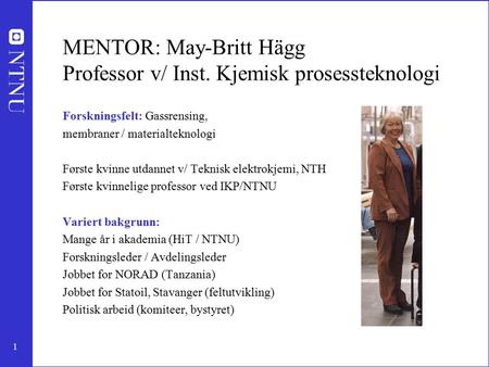 1 MENTOR: May-Britt Hägg Professor v/ Inst. Kjemisk prosessteknologi Forskningsfelt: Gassrensing, membraner / materialteknologi Første kvinne utdannet.