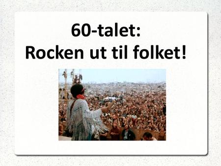 60-talet: Rocken ut til folket!. Folk rock Også kalla viserock. Protestsongar mot samfunnet og politikken Hippietida. Woodstock-festivalen 1969 Viktige.