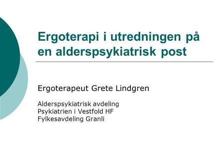 Ergoterapi i utredningen på en alderspsykiatrisk post Ergoterapeut Grete Lindgren Alderspsykiatrisk avdeling Psykiatrien i Vestfold HF Fylkesavdeling Granli.