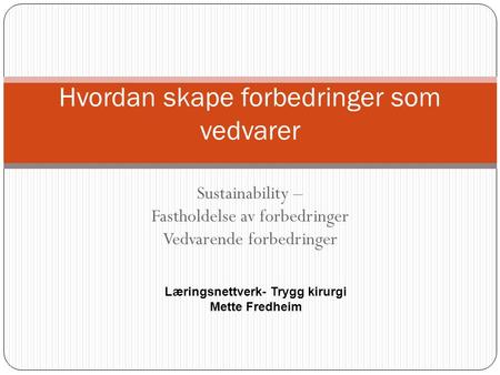 Sustainability – Fastholdelse av forbedringer Vedvarende forbedringer Hvordan skape forbedringer som vedvarer Læringsnettverk- Trygg kirurgi Mette Fredheim.