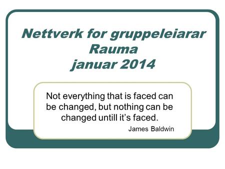 Nettverk for gruppeleiarar Rauma januar 2014 Not everything that is faced can be changed, but nothing can be changed untill it’s faced. James Baldwin.