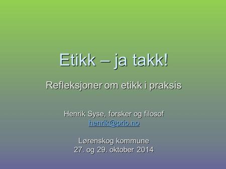 Etikk – ja takk! Refleksjoner om etikk i praksis Henrik Syse, forsker og filosof Lørenskog kommune 27. og 29. oktober 2014.
