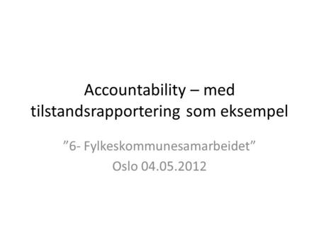 Accountability – med tilstandsrapportering som eksempel ”6- Fylkeskommunesamarbeidet” Oslo 04.05.2012.