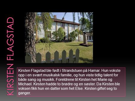 Kirsten Flagstad ble født i Strandstuen på Hamar. Hun vokste opp i en svært musikalsk familie, og hun viste tidlig talent for både sang og musikk. Foreldrene.