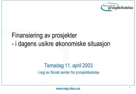 1 Finansiering av prosjekter - i dagens usikre økonomiske situasjon Temadag 11. april 2003 i regi av Norsk senter for prosjektledelse.