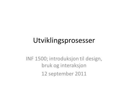 Utviklingsprosesser INF 1500; introduksjon til design, bruk og interaksjon 12 september 2011.
