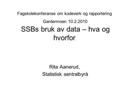 Fagskolekonferanse om kodeverk og rapportering Gardermoen 10.2.2010 SSBs bruk av data – hva og hvorfor Rita Aanerud, Statistisk sentralbyrå.