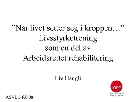 ”Når livet setter seg i kroppen…” Livsstyrketrening som en del av Arbeidsrettet rehabilitering Liv Haugli ASVL 5 feb.08.