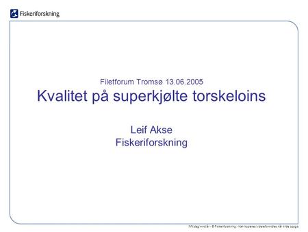 NN/dag/mnd/år - © Fiskeriforskning - Kan kopieres/videreformidles når kilde oppgis Filetforum Tromsø 13.06.2005 Kvalitet på superkjølte torskeloins Leif.