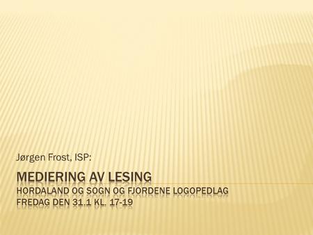 Jørgen Frost, ISP: Mediering av lesing Hordaland og Sogn og Fjordene Logopedlag Fredag den 31.1 kl. 17-19.