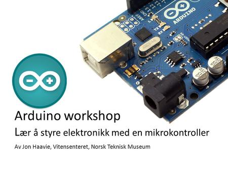 Arduino workshop Lær å styre elektronikk med en mikrokontroller Av Jon Haavie, Vitensenteret, Norsk Teknisk Museum.