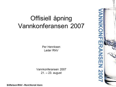 Stiftelsen RNV - Rent Norsk Vann Offisiell åpning Vannkonferansen 2007 Per Henriksen Leder RNV Vannkonferansen 2007 21. – 23. august.