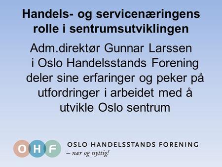 Handels- og servicenæringens rolle i sentrumsutviklingen Adm.direktør Gunnar Larssen i Oslo Handelsstands Forening deler sine erfaringer og peker på utfordringer.
