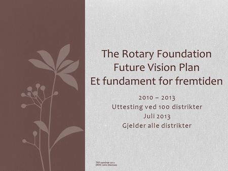 2010 – 2013 Uttesting ved 100 distrikter Juli 2013 Gjelder alle distrikter The Rotary Foundation Future Vision Plan Et fundament for fremtiden TRF seminar.