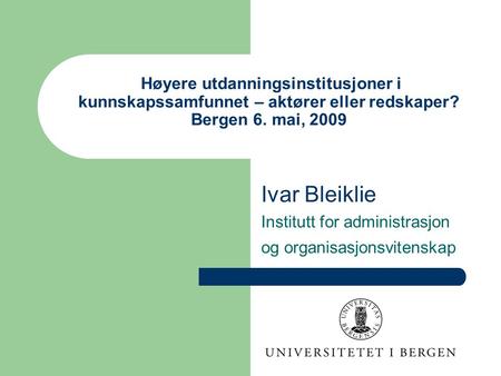 Høyere utdanningsinstitusjoner i kunnskapssamfunnet – aktører eller redskaper? Bergen 6. mai, 2009 Ivar Bleiklie Institutt for administrasjon og organisasjonsvitenskap.