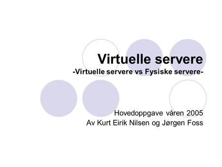 Virtuelle servere -Virtuelle servere vs Fysiske servere- Hovedoppgave våren 2005 Av Kurt Eirik Nilsen og Jørgen Foss.