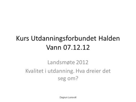Kurs Utdanningsforbundet Halden Vann 07.12.12 Landsmøte 2012 Kvalitet i utdanning. Hva dreier det seg om? Dagrun Lunsvoll.