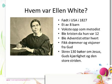 Hvem var Ellen White? • Født i USA i 1827 • Et av 8 barn • Vokste opp som metodist • Ble kristen da hun var 12 • Ble Adventist etter hvert • Fikk drømmer.