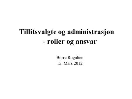 Tillitsvalgte og administrasjon - roller og ansvar Børre Rognlien 15. Mars 2012.
