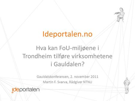 Ideportalen.no Hva kan FoU-miljøene i Trondheim tilføre virksomhetene i Gauldalen? Gauldalskonferansen, 2. november 2011 Martin F. Svarva, Rådgiver NTNU.