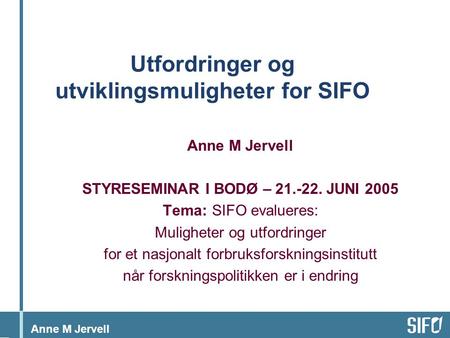 Anne M Jervell Utfordringer og utviklingsmuligheter for SIFO Anne M Jervell STYRESEMINAR I BODØ – 21.-22. JUNI 2005 Tema: SIFO evalueres: Muligheter og.
