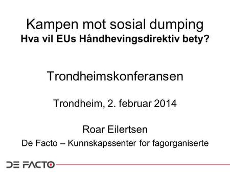 Kampen mot sosial dumping Hva vil EUs Håndhevingsdirektiv bety? Trondheimskonferansen Trondheim, 2. februar 2014 Roar Eilertsen De Facto – Kunnskapssenter.
