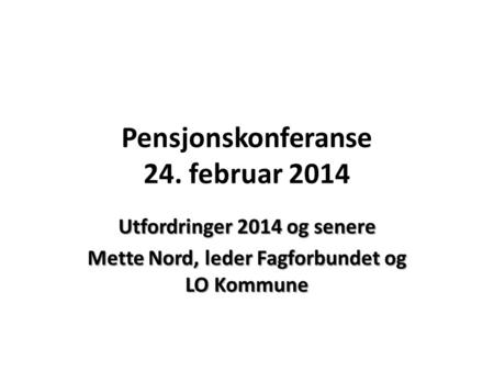Pensjonskonferanse 24. februar 2014 Utfordringer 2014 og senere Mette Nord, leder Fagforbundet og LO Kommune.