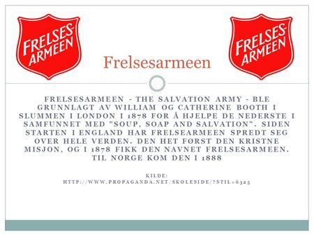 Frelsesarmeen Frelsesarmeen - The Salvation Army - ble grunnlagt av William og Catherine Booth i slummen i London i 1878 for å hjelpe de nederste i samfunnet.