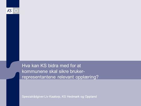 Hva kan KS bidra med for at kommunene skal sikre bruker- representantene relevant opplæring? Spesialrådgiver Liv Kaatorp, KS Hedmark og Oppland.