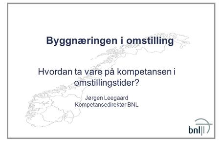 Byggnæringen i omstilling Hvordan ta vare på kompetansen i omstillingstider? Jørgen Leegaard Kompetansedirektør BNL.