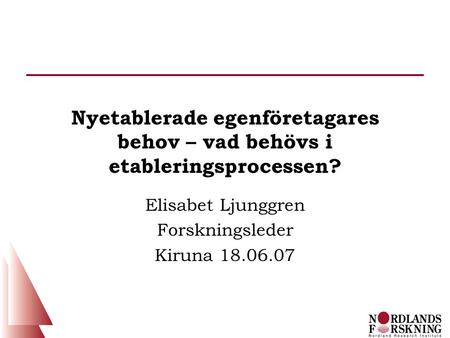 Nyetablerade egenföretagares behov – vad behövs i etableringsprocessen? Elisabet Ljunggren Forskningsleder Kiruna 18.06.07.