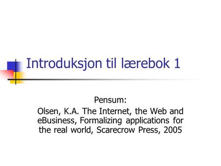 Introduksjon til lærebok 1 Pensum: Olsen, K.A. The Internet, the Web and eBusiness, Formalizing applications for the real world, Scarecrow Press, 2005.